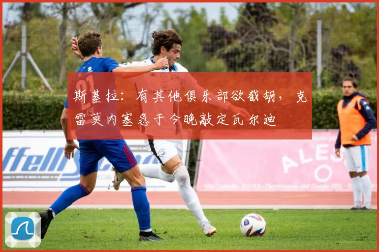 斯基拉：有其他俱乐部欲截胡，克雷莫内塞急于今晚敲定瓦尔迪