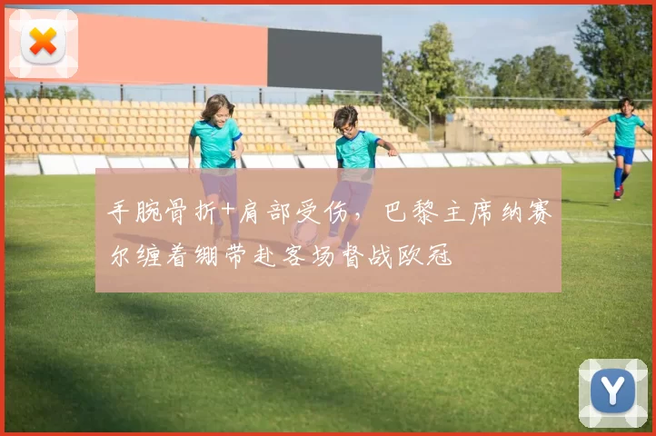 手腕骨折+肩部受伤，巴黎主席纳赛尔缠着绷带赴客场督战欧冠